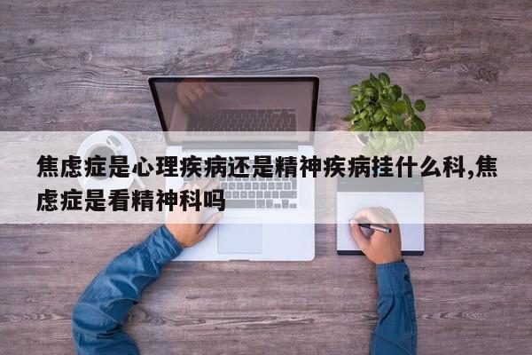 焦虑症是心理疾病还是精神疾病挂什么科,焦虑症是看精神科吗