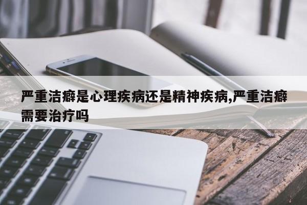 严重洁癖是心理疾病还是精神疾病,严重洁癖需要治疗吗