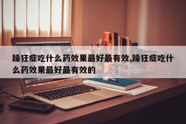 躁狂症吃什么药效果最好最有效,躁狂症吃什么药效果最好最有效的