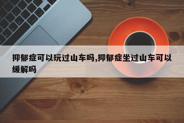 抑郁症可以玩过山车吗,抑郁症坐过山车可以缓解吗