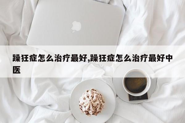 躁狂症怎么治疗最好,躁狂症怎么治疗最好中医