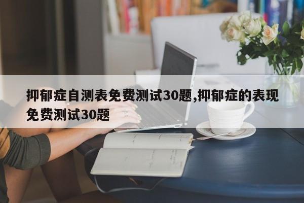 抑郁症自测表免费测试30题,抑郁症的表现免费测试30题