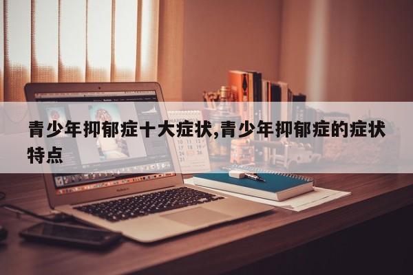 青少年抑郁症十大症状,青少年抑郁症的症状特点