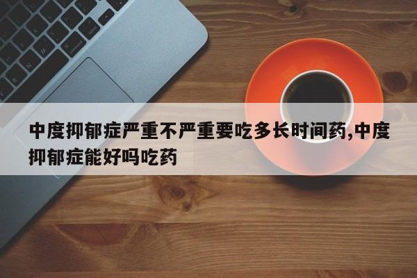 中度抑郁症严重不严重要吃多长时间药,中度抑郁症能好吗吃药
