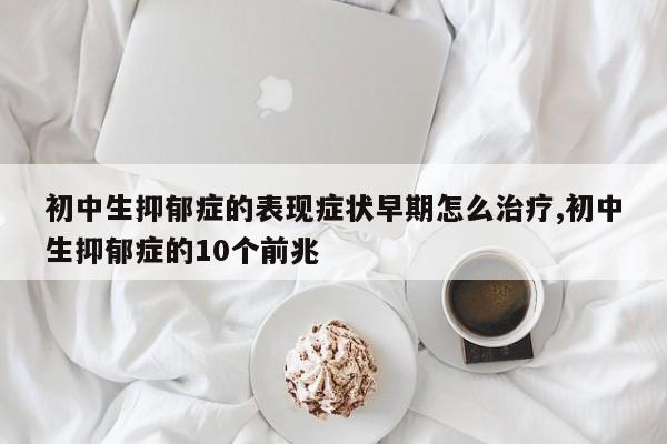 初中生抑郁症的表现症状早期怎么治疗,初中生抑郁症的10个前兆