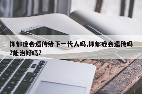 抑郁症会遗传给下一代人吗,抑郁症会遗传吗?能治好吗?