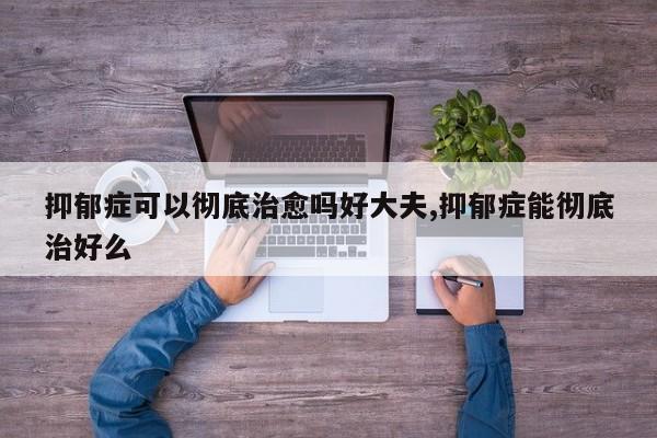 抑郁症可以彻底治愈吗好大夫,抑郁症能彻底治好么