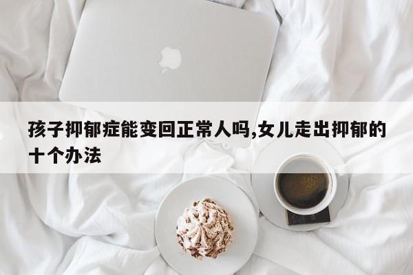 孩子抑郁症能变回正常人吗,女儿走出抑郁的十个办法