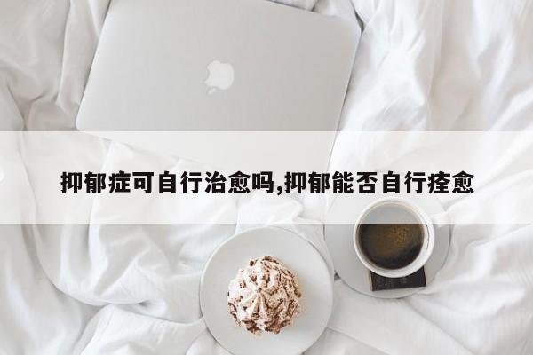 抑郁症可自行治愈吗,抑郁能否自行痊愈