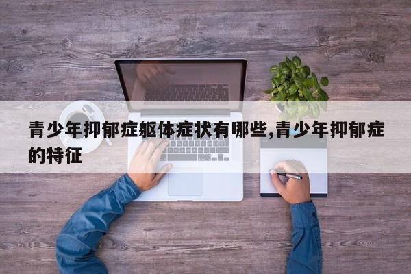 青少年抑郁症躯体症状有哪些,青少年抑郁症的特征