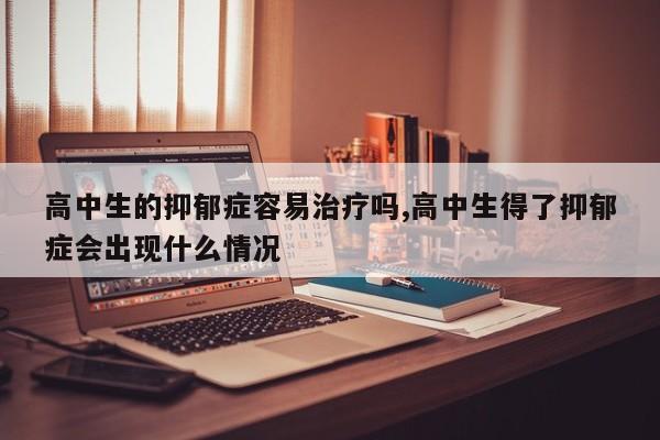 高中生的抑郁症容易治疗吗,高中生得了抑郁症会出现什么情况