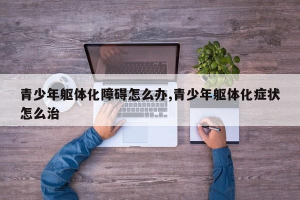 青少年躯体化障碍怎么办,青少年躯体化症状怎么治