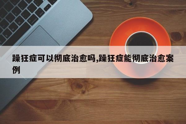 躁狂症可以彻底治愈吗,躁狂症能彻底治愈案例
