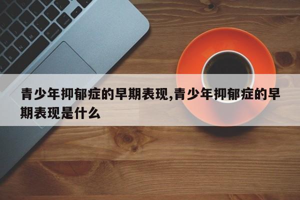 青少年抑郁症的早期表现,青少年抑郁症的早期表现是什么