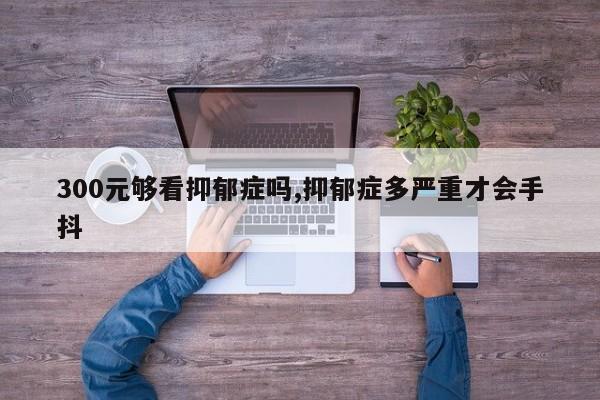 300元够看抑郁症吗,抑郁症多严重才会手抖