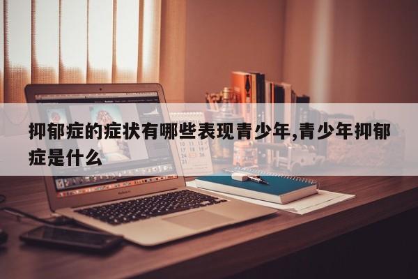 抑郁症的症状有哪些表现青少年,青少年抑郁症是什么