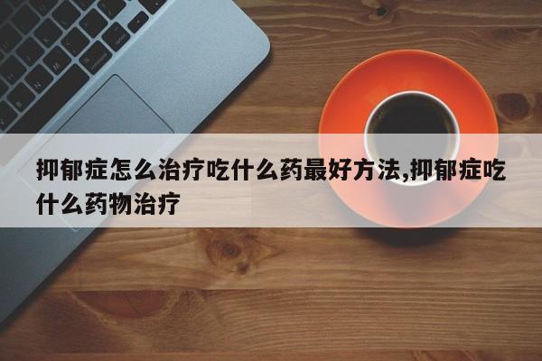 抑郁症怎么治疗吃什么药最好方法,抑郁症吃什么药物治疗
