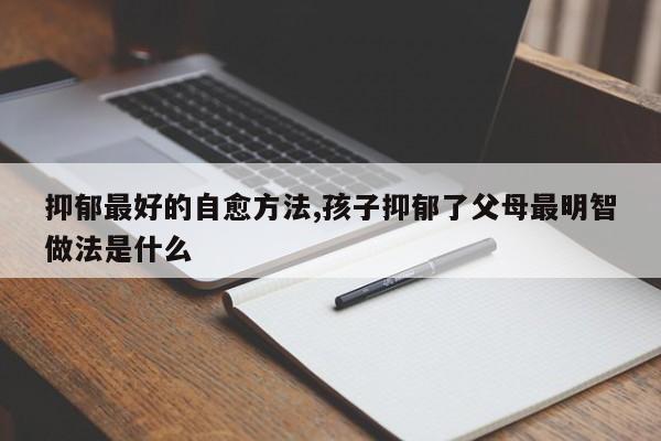抑郁最好的自愈方法,孩子抑郁了父母最明智做法是什么