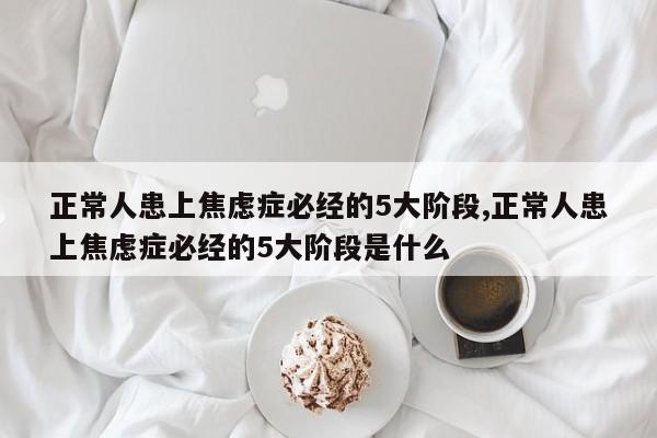 正常人患上焦虑症必经的5大阶段,正常人患上焦虑症必经的5大阶段是什么