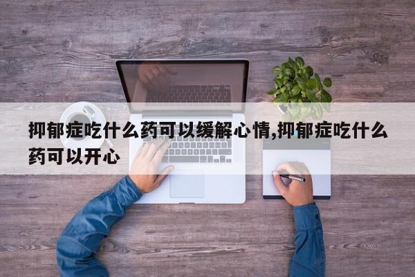 抑郁症吃什么药可以缓解心情,抑郁症吃什么药可以开心