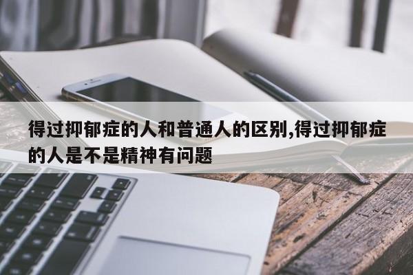 得过抑郁症的人和普通人的区别,得过抑郁症的人是不是精神有问题