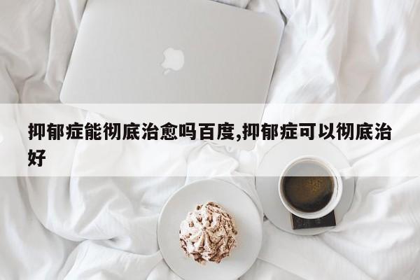 抑郁症能彻底治愈吗百度,抑郁症可以彻底治好