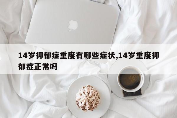 14岁抑郁症重度有哪些症状,14岁重度抑郁症正常吗