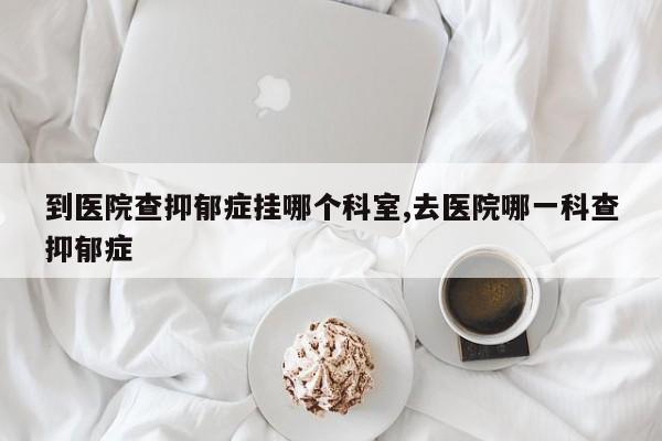 到医院查抑郁症挂哪个科室,去医院哪一科查抑郁症