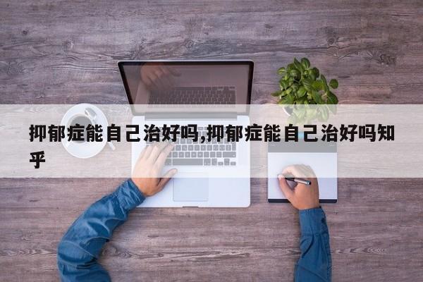 抑郁症能自己治好吗,抑郁症能自己治好吗知乎