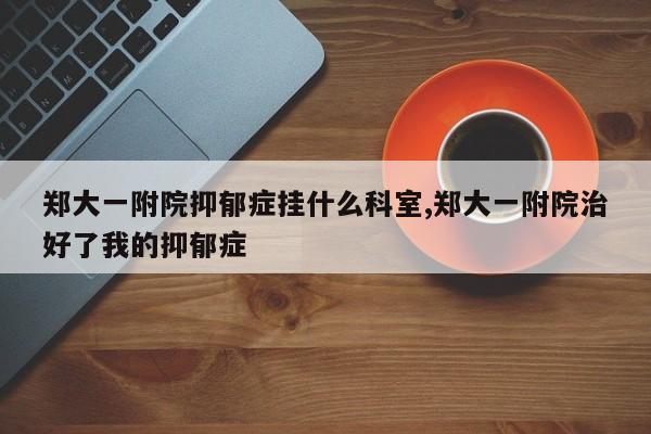 郑大一附院抑郁症挂什么科室,郑大一附院治好了我的抑郁症