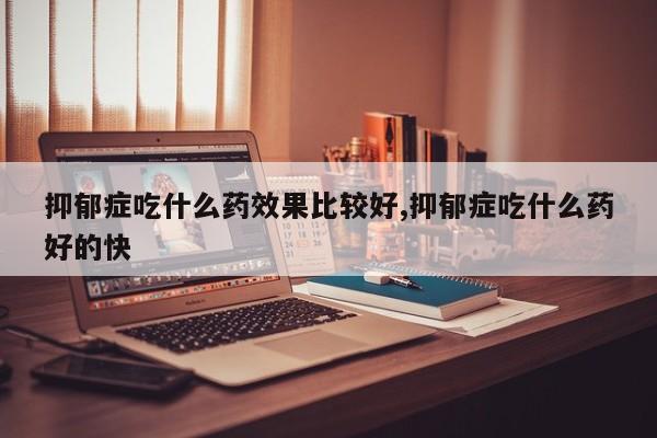 抑郁症吃什么药效果比较好,抑郁症吃什么药好的快