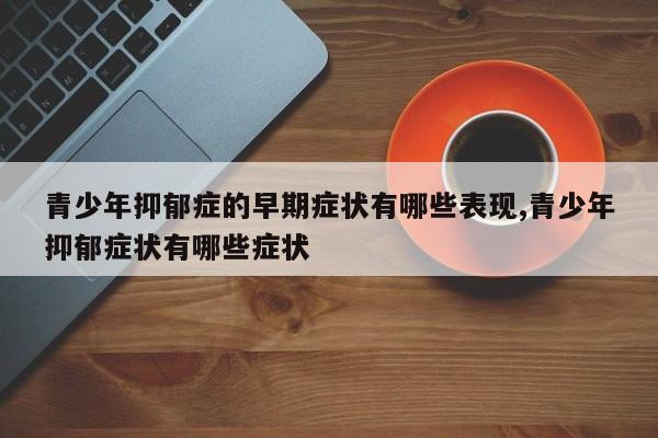 青少年抑郁症的早期症状有哪些表现,青少年抑郁症状有哪些症状