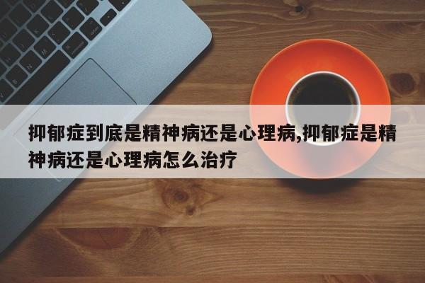 抑郁症到底是精神病还是心理病,抑郁症是精神病还是心理病怎么治疗