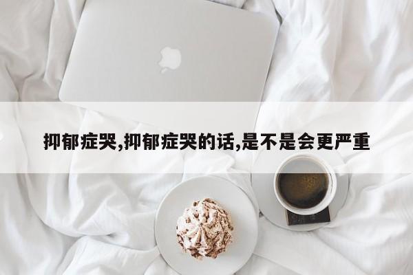 抑郁症哭,抑郁症哭的话,是不是会更严重