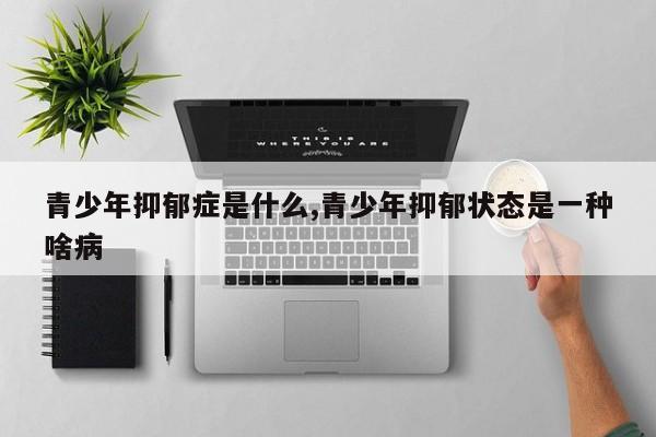青少年抑郁症是什么,青少年抑郁状态是一种啥病