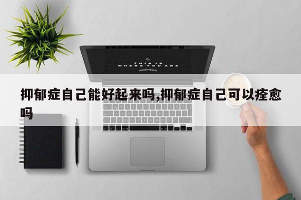 抑郁症自己能好起来吗,抑郁症自己可以痊愈吗