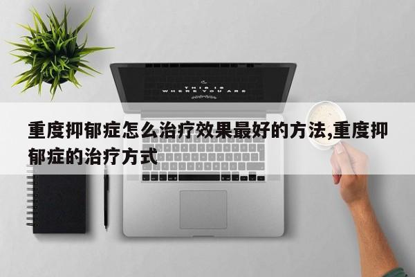 重度抑郁症怎么治疗效果最好的方法,重度抑郁症的治疗方式