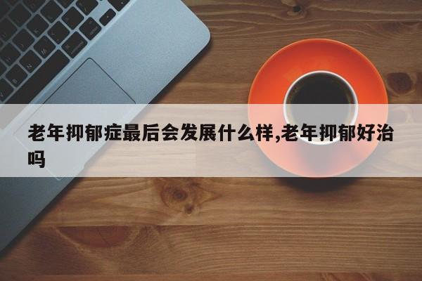 老年抑郁症最后会发展什么样,老年抑郁好治吗
