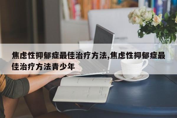 焦虑性抑郁症最佳治疗方法,焦虑性抑郁症最佳治疗方法青少年