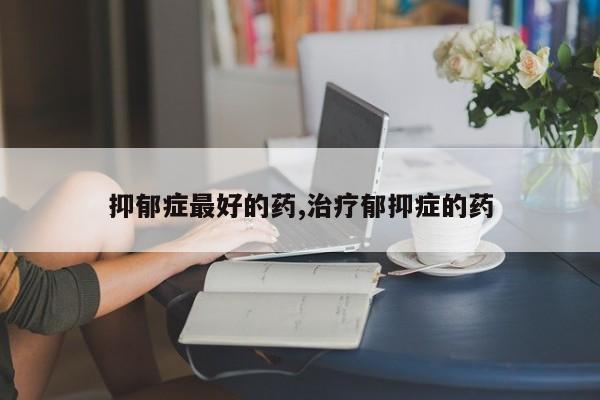 抑郁症最好的药,治疗郁抑症的药