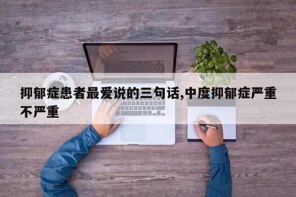 抑郁症患者最爱说的三句话,中度抑郁症严重不严重