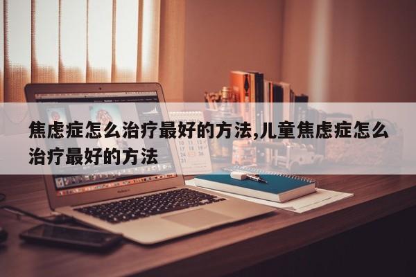 焦虑症怎么治疗最好的方法,儿童焦虑症怎么治疗最好的方法