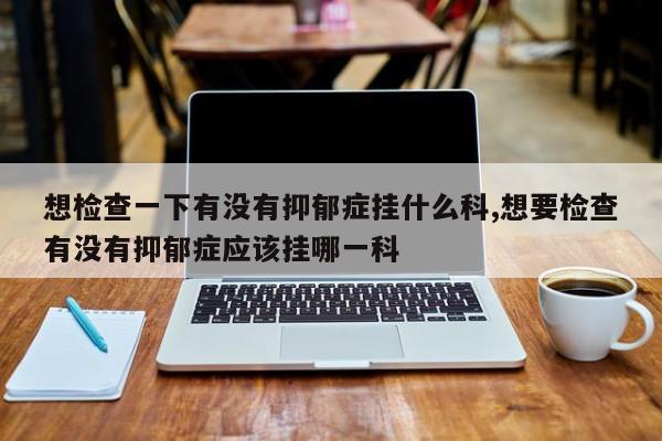 想检查一下有没有抑郁症挂什么科,想要检查有没有抑郁症应该挂哪一科