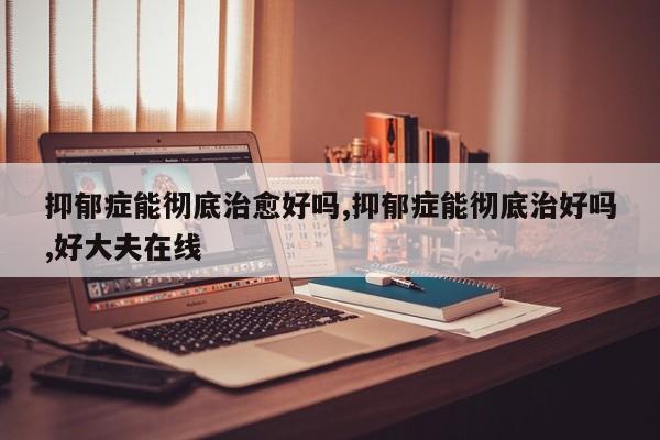 抑郁症能彻底治愈好吗,抑郁症能彻底治好吗,好大夫在线