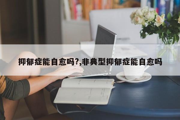 抑郁症能自愈吗?,非典型抑郁症能自愈吗