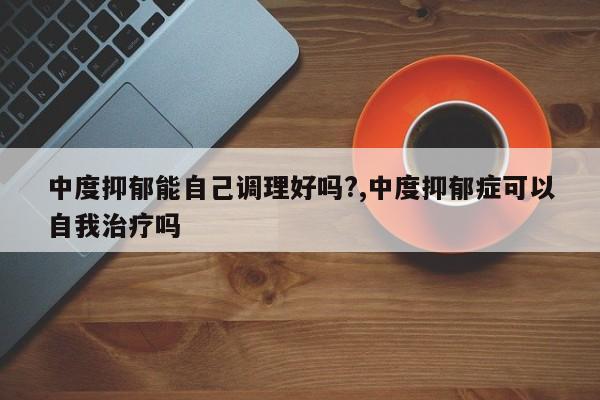 中度抑郁能自己调理好吗?,中度抑郁症可以自我治疗吗