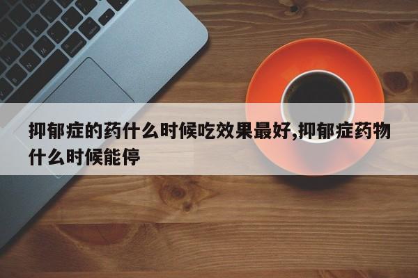 抑郁症的药什么时候吃效果最好,抑郁症药物什么时候能停
