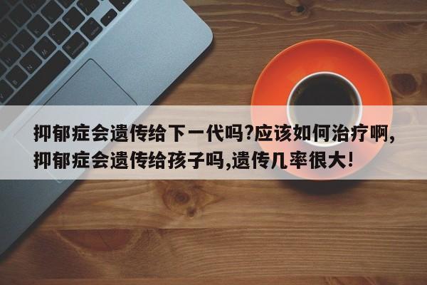 抑郁症会遗传给下一代吗?应该如何治疗啊,抑郁症会遗传给孩子吗,遗传几率很大!