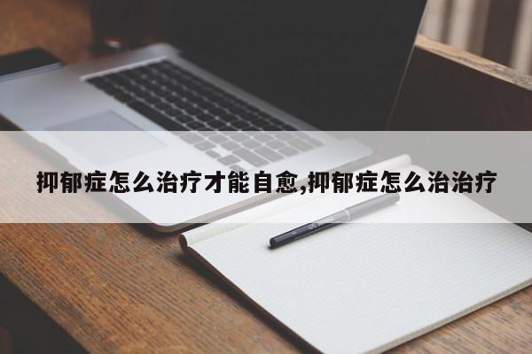 抑郁症怎么治疗才能自愈,抑郁症怎么治治疗