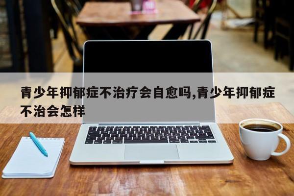 青少年抑郁症不治疗会自愈吗,青少年抑郁症不治会怎样